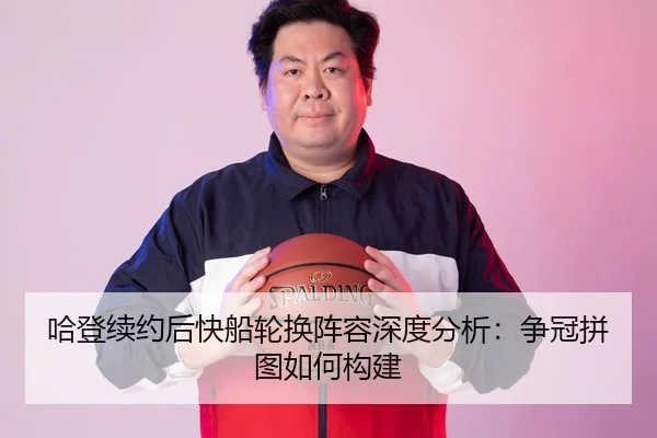 哈登续约后快船轮换阵容深度分析：争冠拼图如何构建