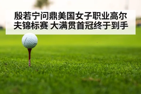殷若宁问鼎美国女子职业高尔夫锦标赛 大满贯首冠终于到手